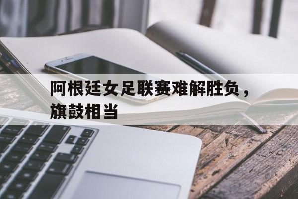 阿根廷女足联赛难解胜负，旗鼓相当