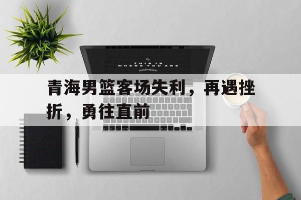 青海男篮客场失利，再遇挫折，勇往直前
