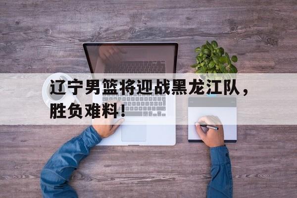 辽宁男篮将迎战黑龙江队，胜负难料！