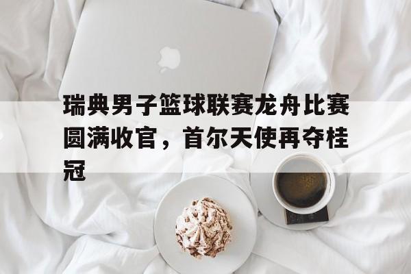 瑞典男子篮球联赛龙舟比赛圆满收官，首尔天使再夺桂冠